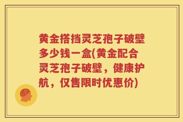 黄金搭挡灵芝孢子破壁多少钱一盒(黄金配合灵芝孢子破壁，健康护航，仅售限时优惠价)