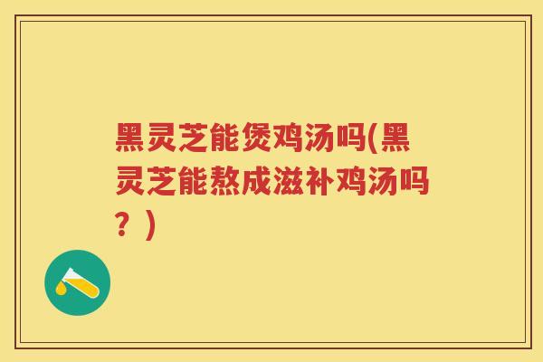 黑灵芝能煲鸡汤吗(黑灵芝能熬成滋补鸡汤吗?) 黑灵芝能煲鸡汤吗(黑灵芝能熬成滋补鸡汤吗?)