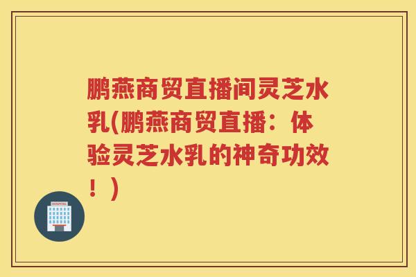 鹏燕商贸直播间灵芝水乳(鹏燕商贸直播：体验灵芝水乳的神奇功效！)