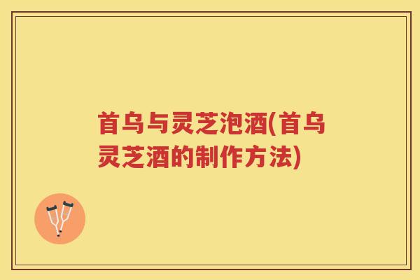 首乌与灵芝泡酒(首乌灵芝酒的制作方法) 首乌与灵芝泡酒(首乌灵芝酒的制作方法)