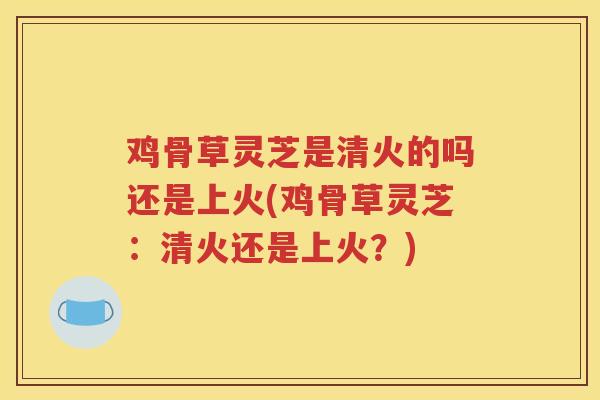 鸡骨草灵芝是清火的吗还是上火(鸡骨草灵芝：清火还是上火？)