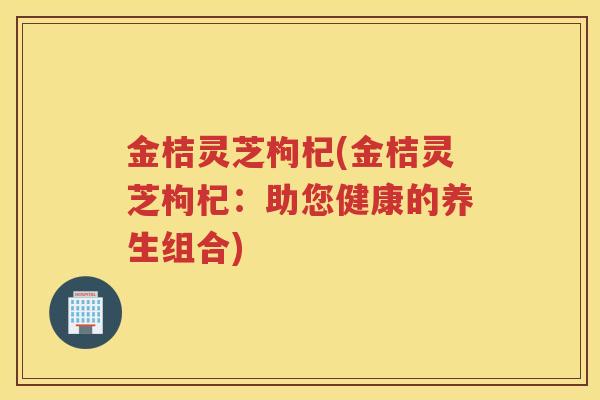 金桔灵芝枸杞(金桔灵芝枸杞：助您健康的养生组合)