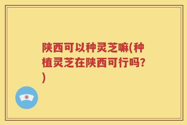 陕西可以种灵芝嘛(种植灵芝在陕西可行吗？)