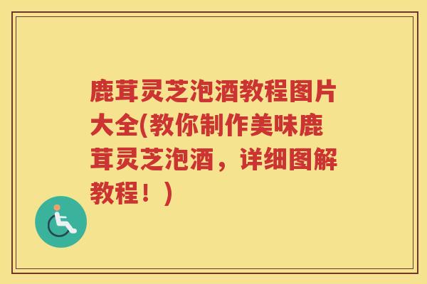 鹿茸灵芝泡酒教程图片大全(教你制作美味鹿茸灵芝泡酒，详细图解教程！)