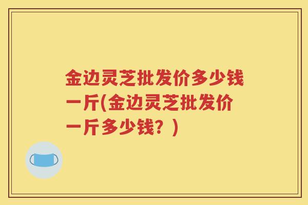 金边灵芝批发价多少钱一斤(金边灵芝批发价一斤多少钱？)