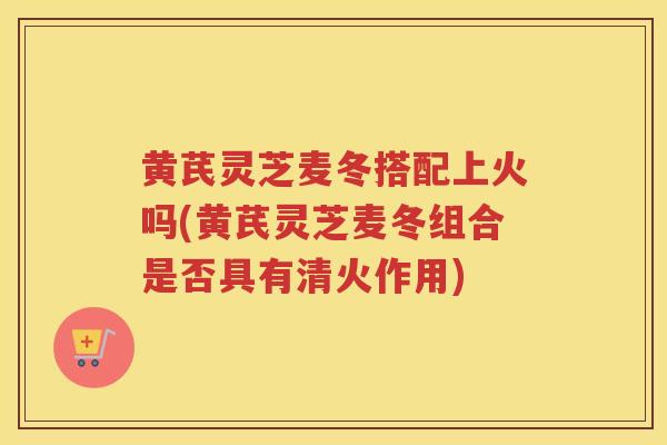 黄芪灵芝麦冬搭配上火吗(黄芪灵芝麦冬组合是否具有清火作用) 黄芪灵芝麦冬搭配上火吗(黄芪灵芝麦冬组合是否具有清火作用)