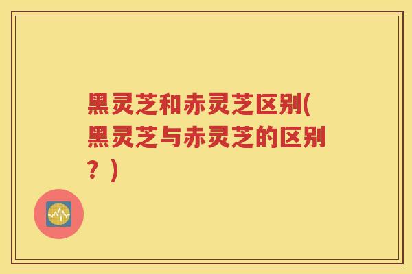 黑灵芝和赤灵芝区别(黑灵芝与赤灵芝的区别？)