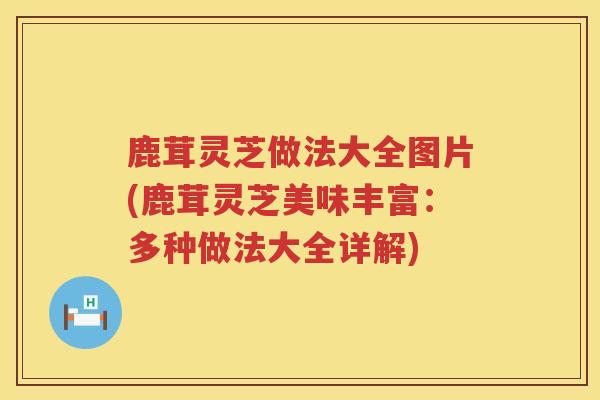 鹿茸灵芝做法大全图片(鹿茸灵芝美味丰富：多种做法大全详解)