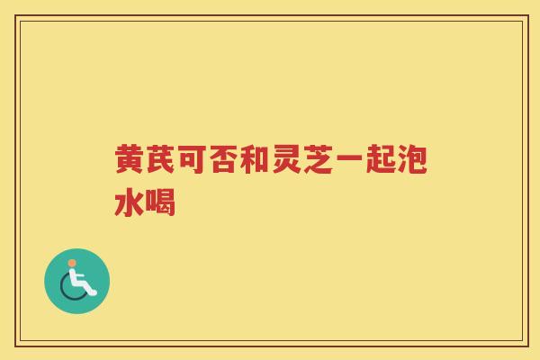 黄芪可否和灵芝一起泡水喝