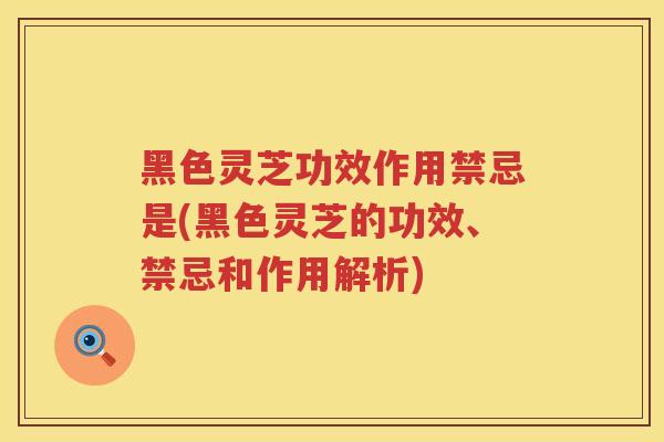 黑色灵芝功效作用禁忌是(黑色灵芝的功效、禁忌和作用解析)