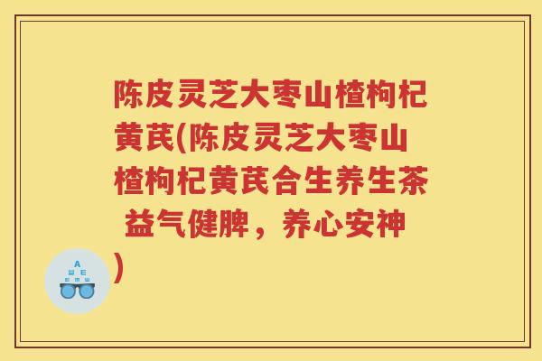 陈皮灵芝大枣山楂枸杞黄芪(陈皮灵芝大枣山楂枸杞黄芪合生养生茶 益气健脾，养心安神)