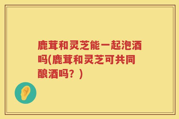 鹿茸和灵芝能一起泡酒吗(鹿茸和灵芝可共同酿酒吗?) 鹿茸和灵芝能一起泡酒吗(鹿茸和灵芝可共同酿酒吗?)