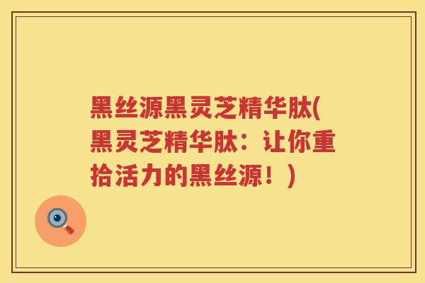 黑丝源黑灵芝精华肽(黑灵芝精华肽:让你重拾活力的黑丝源!) 黑丝源黑灵芝精华肽(黑灵芝精华肽:让你重拾活力的黑丝源!)