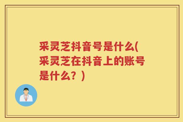 采灵芝抖音号是什么(采灵芝在抖音上的账号是什么？)