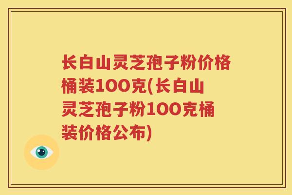 长白山灵芝孢子粉价格桶装1OO克(长白山灵芝孢子粉1OO克桶装价格公布)