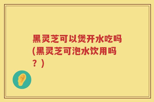 黑灵芝可以煲开水吃吗(黑灵芝可泡水饮用吗?) 黑灵芝可以煲开水吃吗(黑灵芝可泡水饮用吗?)