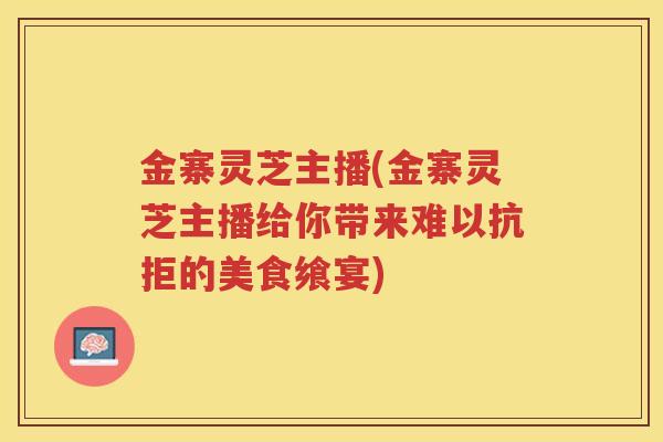 金寨灵芝主播(金寨灵芝主播给你带来难以抗拒的美食飨宴)