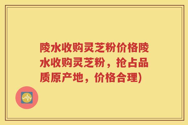 陵水收购灵芝粉价格陵水收购灵芝粉，抢占品质原产地，价格合理)