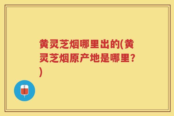黄灵芝烟哪里出的(黄灵芝烟原产地是哪里?) 黄灵芝烟哪里出的(黄灵芝烟原产地是哪里?)