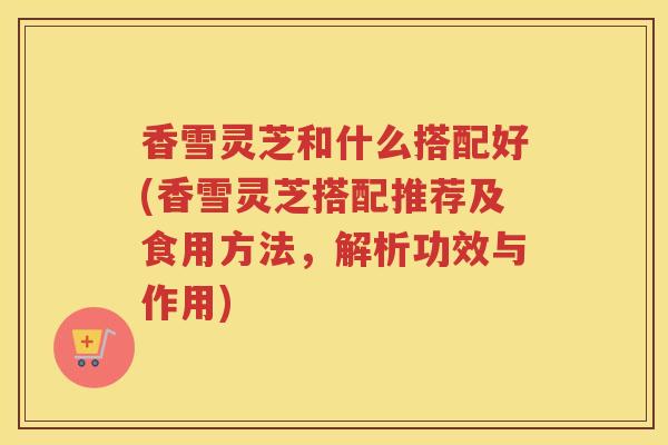 香雪灵芝和什么搭配好(香雪灵芝搭配推荐及食用方法,解析功效与作用) 香雪灵芝和什么搭配好(香雪灵芝搭配推荐及食用方法,解析功效与作用)