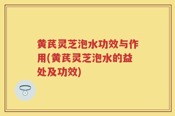 黄芪灵芝泡水功效与作用(黄芪灵芝泡水的益处及功效)