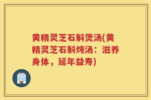 黄精灵芝石斛煲汤(黄精灵芝石斛炖汤：滋养身体，延年益寿)
