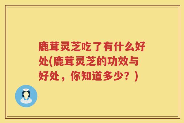 鹿茸灵芝吃了有什么好处(鹿茸灵芝的功效与好处，你知道多少？)