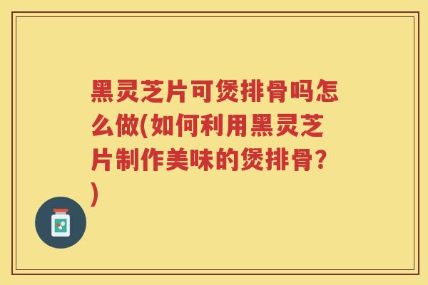 黑灵芝片可煲排骨吗怎么做(如何利用黑灵芝片制作美味的煲排骨？)