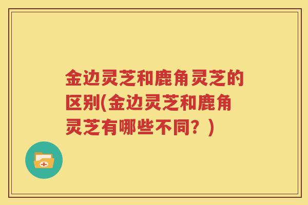 金边灵芝和鹿角灵芝的区别(金边灵芝和鹿角灵芝有哪些不同？)