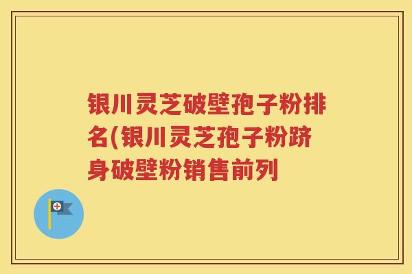 银川灵芝破壁孢子粉排名(银川灵芝孢子粉跻身破壁粉销售前列