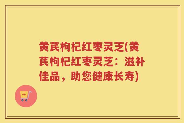黄芪枸杞红枣灵芝(黄芪枸杞红枣灵芝：滋补佳品，助您健康长寿)