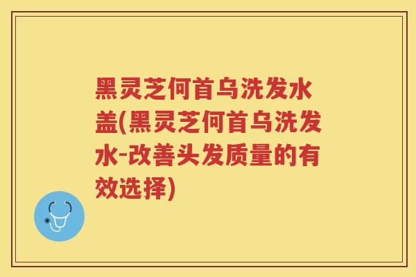 黑灵芝何首乌洗发水 盖(黑灵芝何首乌洗发水-改善头发质量的有效选择) 黑灵芝何首乌洗发水 盖(黑灵芝何首乌洗发水-改善头发质量的有效选择)