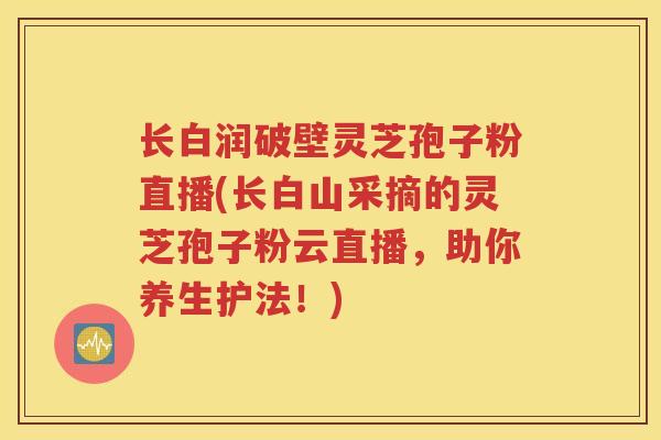 长白润破壁灵芝孢子粉直播(长白山采摘的灵芝孢子粉云直播,助你养生护法!) 长白润破壁灵芝孢子粉直播(长白山采摘的灵芝孢子粉云直播,助你养生护法!)