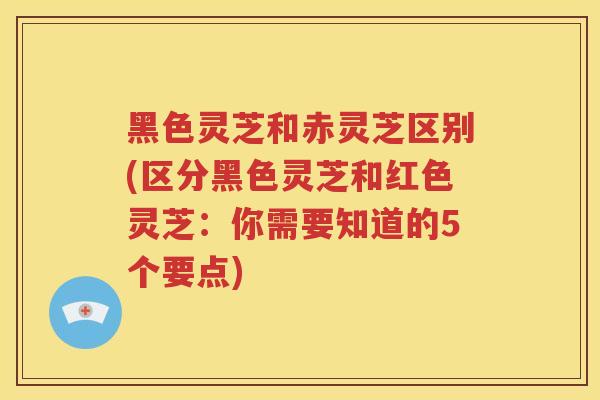 黑色灵芝和赤灵芝区别(区分黑色灵芝和红色灵芝：你需要知道的5个要点)