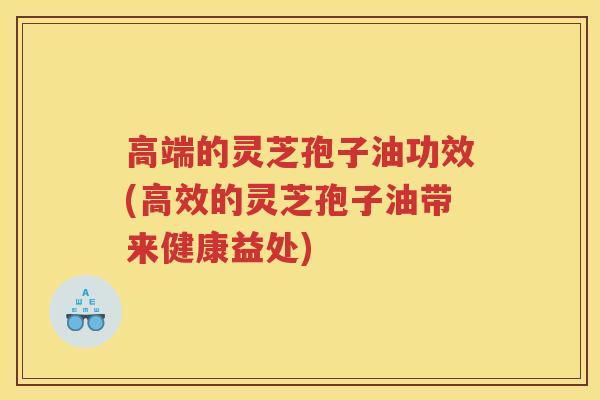 高端的灵芝孢子油功效(高效的灵芝孢子油带来健康益处)