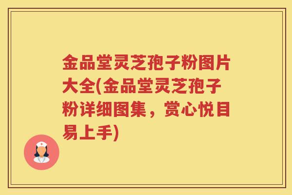 金品堂灵芝孢子粉图片大全(金品堂灵芝孢子粉详细图集，赏心悦目易上手)