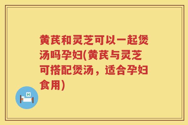 黄芪和灵芝可以一起煲汤吗孕妇(黄芪与灵芝可搭配煲汤,适合孕妇食用) 黄芪和灵芝可以一起煲汤吗孕妇(黄芪与灵芝可搭配煲汤,适合孕妇食用)