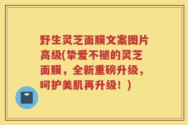 野生灵芝面膜文案图片高级(挚爱不褪的灵芝面膜，全新重磅升级，呵护美肌再升级！)