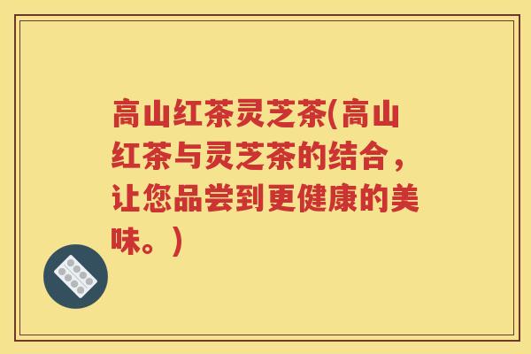高山红茶灵芝茶(高山红茶与灵芝茶的结合，让您品尝到更健康的美味。)