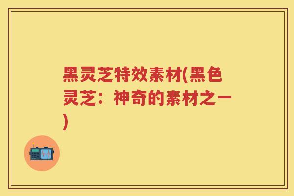 黑灵芝特效素材(黑色灵芝：神奇的素材之一)