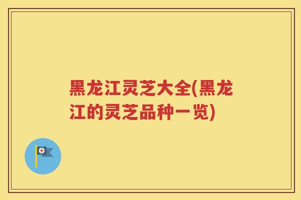 黑龙江灵芝大全(黑龙江的灵芝品种一览)