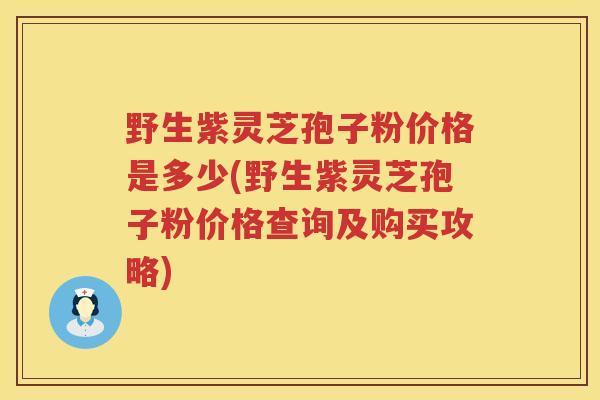 野生紫灵芝孢子粉价格是多少(野生紫灵芝孢子粉价格查询及购买攻略) 野生紫灵芝孢子粉价格是多少(野生紫灵芝孢子粉价格查询及购买攻略)