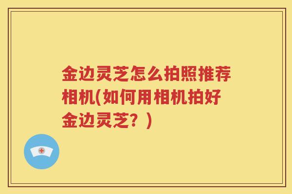 金边灵芝怎么拍照推荐相机(如何用相机拍好金边灵芝?) 金边灵芝怎么拍照推荐相机(如何用相机拍好金边灵芝?)