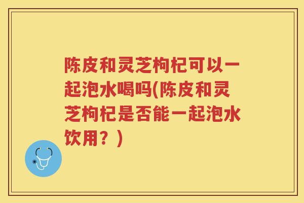陈皮和灵芝枸杞可以一起泡水喝吗(陈皮和灵芝枸杞是否能一起泡水饮用?) 陈皮和灵芝枸杞可以一起泡水喝吗(陈皮和灵芝枸杞是否能一起泡水饮用?)