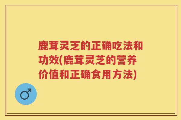鹿茸灵芝的正确吃法和功效(鹿茸灵芝的营养价值和正确食用方法)