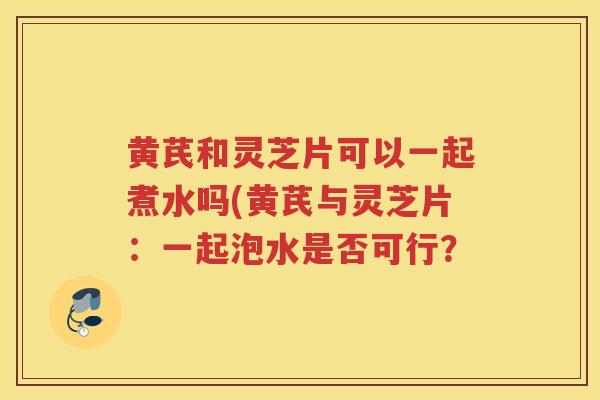 黄芪和灵芝片可以一起煮水吗(黄芪与灵芝片:一起泡水是否可行? 黄芪和灵芝片可以一起煮水吗(黄芪与灵芝片:一起泡水是否可行?