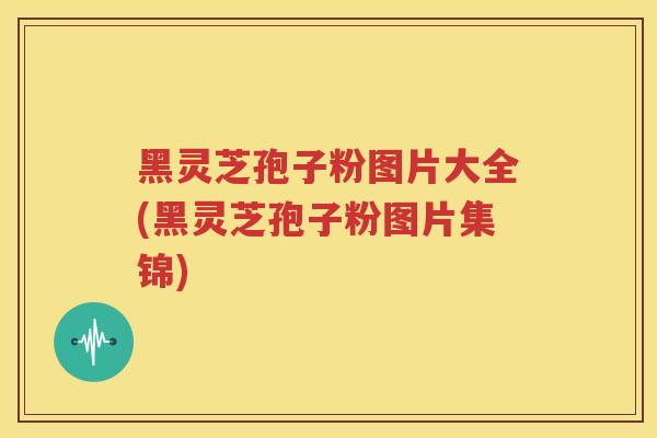 黑灵芝孢子粉图片大全(黑灵芝孢子粉图片集锦)