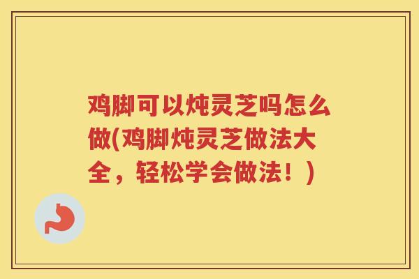 鸡脚可以炖灵芝吗怎么做(鸡脚炖灵芝做法大全，轻松学会做法！)