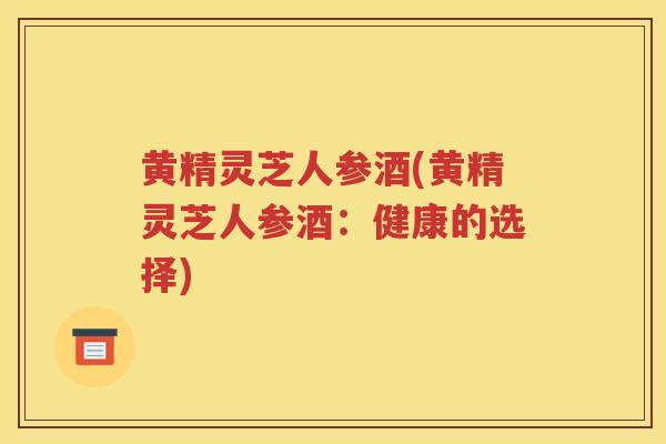 黄精灵芝人参酒(黄精灵芝人参酒:健康的选择) 黄精灵芝人参酒(黄精灵芝人参酒:健康的选择)