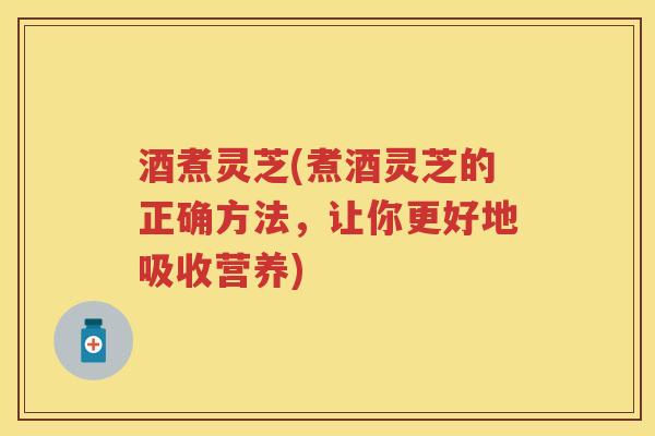 酒煮灵芝(煮酒灵芝的正确方法，让你更好地吸收营养)